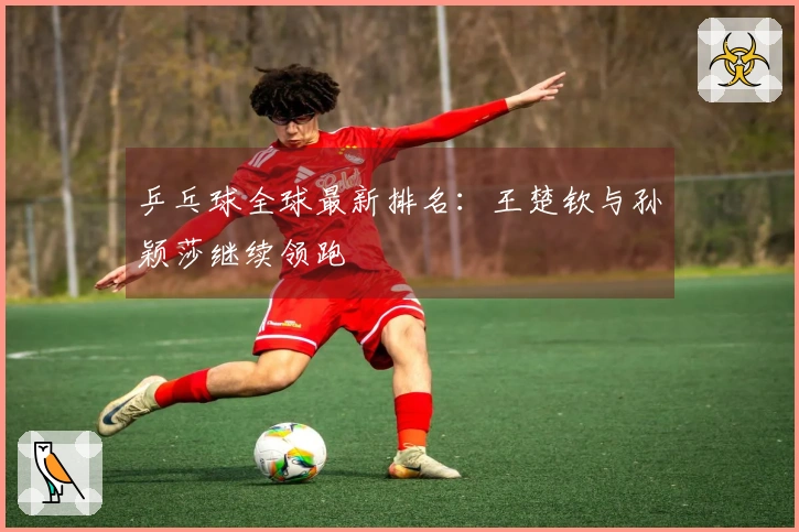 乒乓球全球最新排名：王楚钦与孙颖莎继续领跑