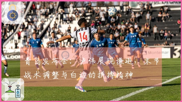 青岛发布会：卢伟展现谦逊，末节战术调整与白边的拼搏精神