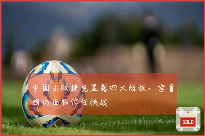 中国击败捷克显露四大短板，宫鲁鸣仍面临信任挑战