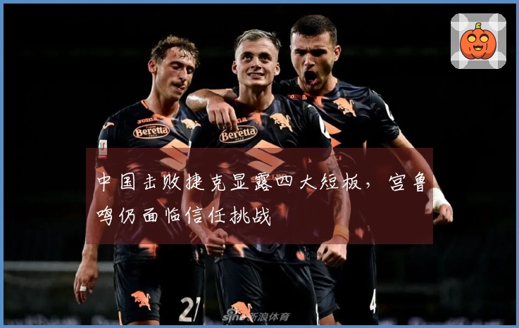 中国击败捷克显露四大短板，宫鲁鸣仍面临信任挑战
