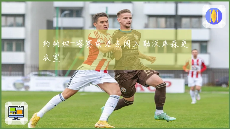 约纳坦-塔赛前差点闯入勒沃库森更衣室