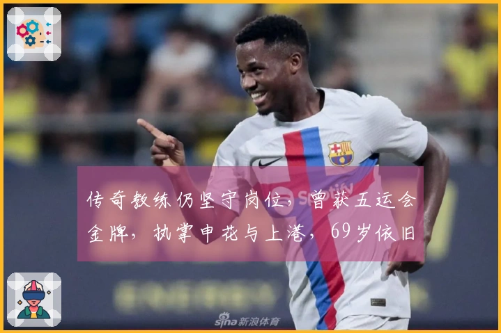 传奇教练仍坚守岗位，曾获五运会金牌，执掌申花与上港，69岁依旧不退役