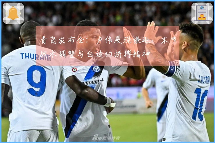 青岛发布会：卢伟展现谦逊，末节战术调整与白边的拼搏精神