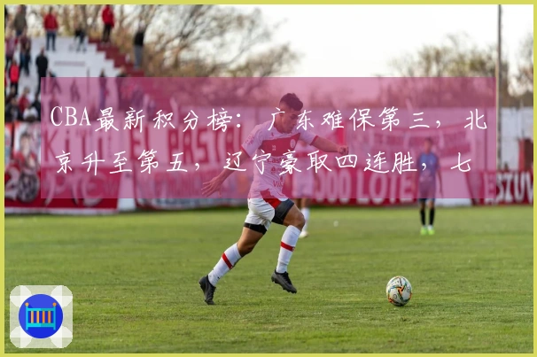 CBA最新积分榜：广东难保第三，北京升至第五，辽宁豪取四连胜，七队争夺季后赛席位