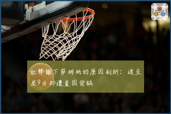 杜锋撤下萨姆纳的原因剖析：追至差9分却遭奎因背锅