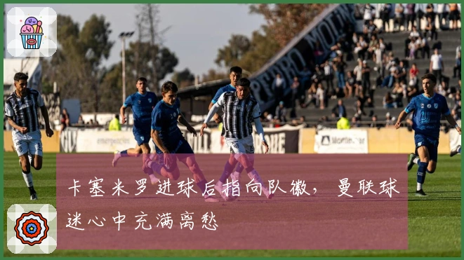 卡塞米罗进球后指向队徽，曼联球迷心中充满离愁