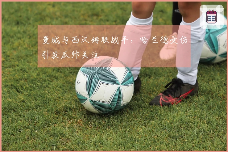 曼城与西汉姆联战平，哈兰德受伤引发瓜帅关注