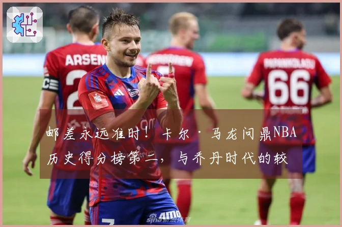 邮差永远准时！卡尔·马龙问鼎NBA历史得分榜第二，与乔丹时代的较量