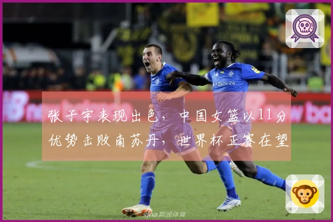 张子宇表现出色，中国女篮以11分优势击败南苏丹，世界杯正赛在望