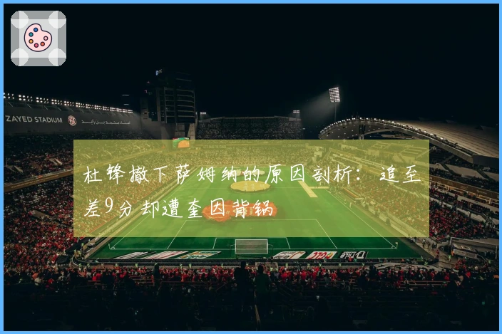 杜锋撤下萨姆纳的原因剖析：追至差9分却遭奎因背锅